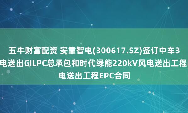五牛财富配资 安靠智电(300617.SZ)签订中车330kV风电送出GILPC总承包和时代绿能220kV风电送出工程EPC合同
