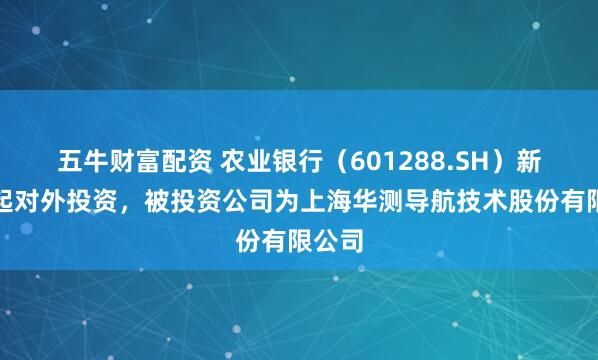 五牛财富配资 农业银行(601288.SH)新增一起对外投资,被投资公司为上海华测导航技术股份有限公司