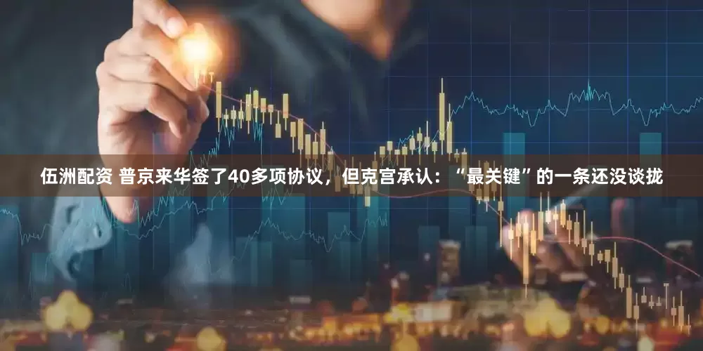 伍洲配资 普京来华签了40多项协议，但克宫承认：“最关键”的一条还没谈拢